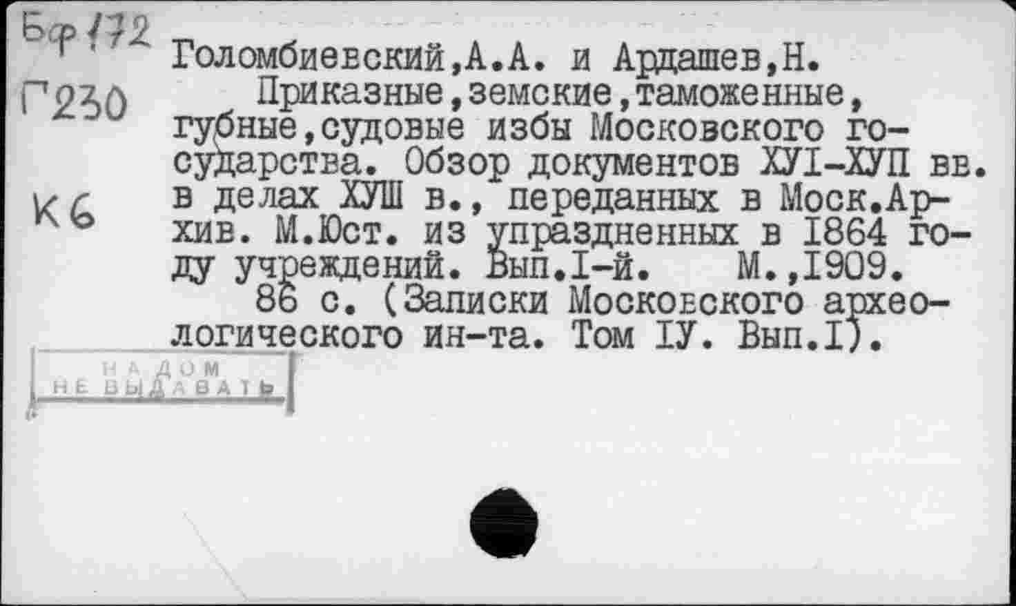 ﻿Бер
Г260
KG
Голембиовский,A.A. и Ардашев,H.
Приказные,земские,таможенные, губные,судовые избы Московского государства. Обзор документов ХУІ-ХУП вв в делах ХУ1ІІ в., переданных в Моск.Ар-хив. М.Юст. из упраздненных в 1864 году учреждений. Вып. 1-й.	М.,1909.
86 с. (Записки Московского археологического ин-та. Том ІУ. Вып.1).
H A Д (J M
H E ВЫДАВ A 1